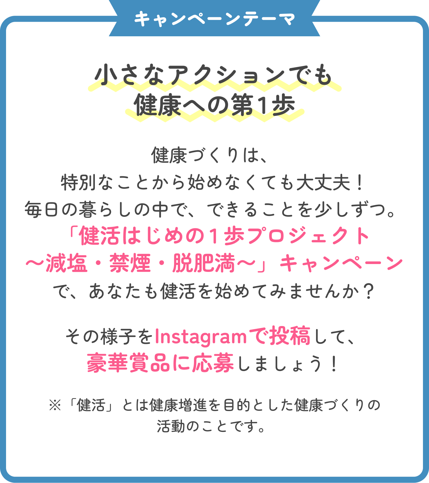 キャンペーンテーマ 小さなアクションでも健康への第1歩。健康づくりは、特別なことから始めなくても大丈夫！毎日の暮らしの中で、できることを少しずつ。「健活はじめの1歩プロジェクト〜減塩・禁煙・脱肥満〜」キャンペーンで、あなたも健活を始めてみませんか？その様子をInstagramで投稿して、豪華賞品に応募しましょう！ ※「健活」とは健康増進を目的とした健康づくりの活動のことです。